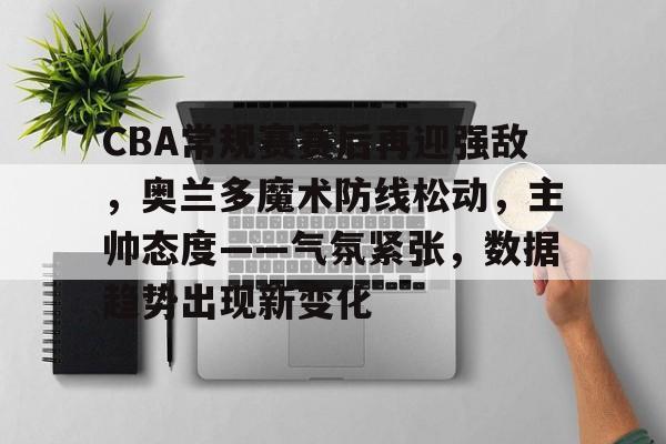 爱游戏APP-关于CBA常规赛赛后再迎强敌，奥兰多魔术防线松动，主帅态度——气氛紧张，数据趋势出现新变化的信息